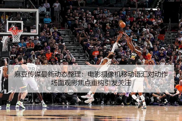 麻豆传媒最新动态整理：电影摄像机移动语汇对动作场面观影焦点重构引发关注