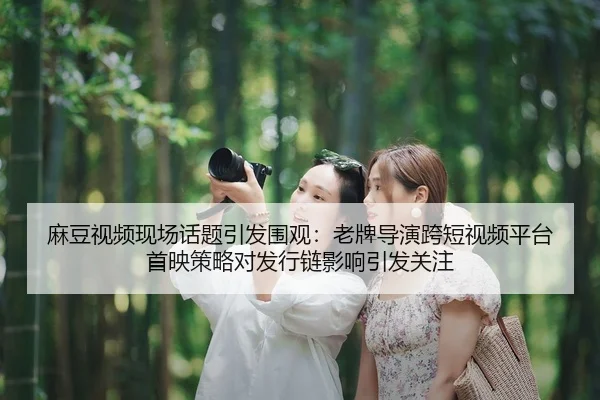 麻豆视频现场话题引发围观：老牌导演跨短视频平台首映策略对发行链影响引发关注